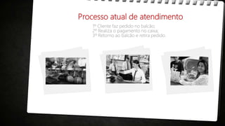 Processo atual de atendimento
1º Cliente faz pedido no balcão;
2º Realiza o pagamento no caixa;
3º Retorno ao balcão e retira pedido.
 