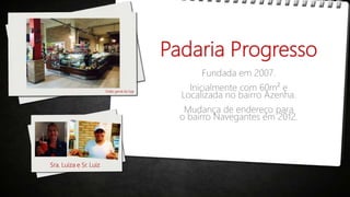 Padaria Progresso
Fundada em 2007.
Inicialmente com 60m² e
Localizada no bairro Azenha.
Mudança de endereço para
o bairro Navegantes em 2012.
Visão geral da loja
Sra. Luiza e Sr. Luiz
 