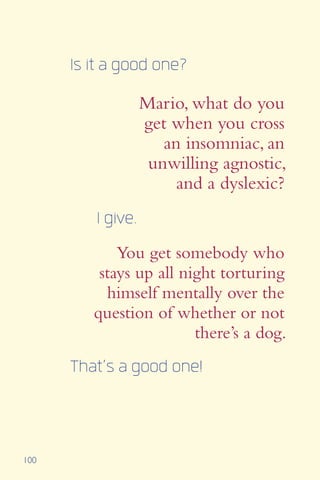 100
Is it a good one?
I give.
Mario, what do you
get when you cross
an insomniac, an
unwilling agnostic,
and a dyslexic?
You get somebody who
stays up all night torturing
himself mentally over the
question of whether or not
there’s a dog.
That’s a good one!
 