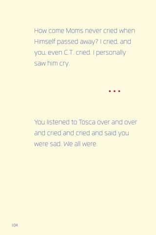 104
How come Moms never cried when
Himself passed away? I cried, and
you, even C.T. cried. I personally
saw him cry.
You listened to Tosca over and over
and cried and cried and said you
were sad. We all were.
...
 