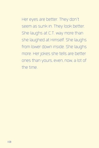 108
Her eyes are better. They don’t
seem as sunk in. They look better.
She laughs at C.T. way more than
she laughed at Himself. She laughs
from lower down inside. She laughs
more. Her jokes she tells are better
ones than yours, even, now, a lot of
the time.
 
