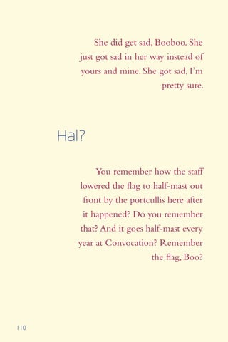 110
She did get sad, Booboo. She
just got sad in her way instead of
yours and mine. She got sad, I’m
pretty sure.
You remember how the staff
lowered the flag to half-mast out
front by the portcullis here after
it happened? Do you remember
that? And it goes half-mast every
year at Convocation? Remember
the flag, Boo?
Hal?
 