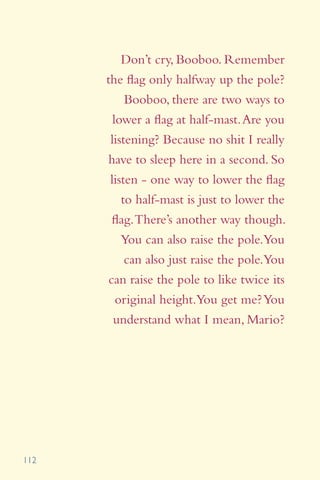 112
Don’t cry, Booboo. Remember
the flag only halfway up the pole?
Booboo, there are two ways to
lower a flag at half-mast.Are you
listening? Because no shit I really
have to sleep here in a second. So
listen - one way to lower the flag
to half-mast is just to lower the
flag.There’s another way though.
You can also raise the pole.You
can also just raise the pole.You
can raise the pole to like twice its
original height.You get me?You
understand what I mean, Mario?
 