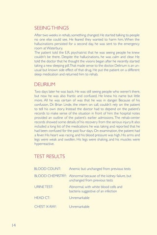 14
After two weeks in rehab, something changed. He started talking to people
no one else could see. He feared they wanted to harm him. When the
hallucinations persisted for a second day, he was sent to the emergency
room at Waterbury.
The patient told the E.R. psychiatrist that he was seeing people he knew
couldn’t be there. Despite the hallucinations, he was calm and clear. He
told the doctor that he thought the visions began after he recently started
taking a new sleeping pill.That made sense to the doctor. Delirium is an un-
usual but known side effect of that drug. He put the patient on a different
sleep medication and returned him to rehab.
DELIRIUM
SEEINGTHINGS
Two days later he was back. He was still seeing people who weren’t there,
but now he was also frantic and confused. He knew his name but little
more. All he was certain of was that he was in danger. Because of his
confusion, Dr. Brian Linde, the intern on call, couldn’t rely on the patient
to tell his own story. Instead the doctor had to depend on the patient’s
records to make sense of the situation in front of him: the hospital notes
provided an outline of the patient’s earlier admissions. The rehab-center
records showed some details of his recovery from the serious injury. It also
included a long list of the medications he was taking and reported that he
had been confused for the past four days. On examination, the patient had
a fever. His heart was racing, and his blood pressure was high. His arms and
legs were weak and swollen. His legs were shaking, and his muscles were
hyperreactive.
BLOOD COUNT: Anemic but unchanged from previous tests
Abnormal because of the kidney failure, but
unchanged from previous tests
Abnormal, with white blood cells and
bacteria suggestive of an infection
Unremarkable
Unremarkable
TEST RESULTS
BLOOD CHEMISTRY:
URINETEST:
HEAD CT:
CHEST X-RAY:
 