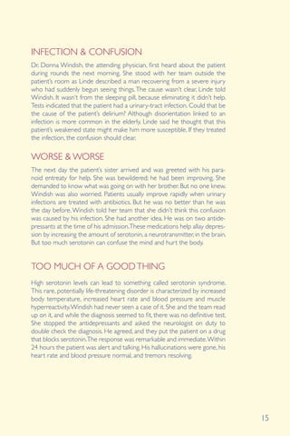15
INFECTION & CONFUSION
WORSE & WORSE
Dr. Donna Windish, the attending physician, first heard about the patient
during rounds the next morning. She stood with her team outside the
patient’s room as Linde described a man recovering from a severe injury
who had suddenly begun seeing things.The cause wasn’t clear, Linde told
Windish. It wasn’t from the sleeping pill, because eliminating it didn’t help.
Tests indicated that the patient had a urinary-tract infection. Could that be
the cause of the patient’s delirium? Although disorientation linked to an
infection is more common in the elderly, Linde said he thought that this
patient’s weakened state might make him more susceptible. If they treated
the infection, the confusion should clear.
The next day the patient’s sister arrived and was greeted with his para-
noid entreaty for help. She was bewildered; he had been improving. She
demanded to know what was going on with her brother. But no one knew.
Windish was also worried. Patients usually improve rapidly when urinary
infections are treated with antibiotics. But he was no better than he was
the day before.Windish told her team that she didn’t think this confusion
was caused by his infection. She had another idea. He was on two antide-
pressants at the time of his admission.These medications help allay depres-
sion by increasing the amount of serotonin, a neurotransmitter, in the brain.
But too much serotonin can confuse the mind and hurt the body.
TOO MUCH OF A GOODTHING
High serotonin levels can lead to something called serotonin syndrome.
This rare, potentially life-threatening disorder is characterized by increased
body temperature, increased heart rate and blood pressure and muscle
hyperreactivity.Windish had never seen a case of it. She and the team read
up on it, and while the diagnosis seemed to fit, there was no definitive test.
She stopped the antidepressants and asked the neurologist on duty to
double check the diagnosis. He agreed, and they put the patient on a drug
that blocks serotonin.The response was remarkable and immediate.Within
24 hours the patient was alert and talking. His hallucinations were gone, his
heart rate and blood pressure normal, and tremors resolving.
 