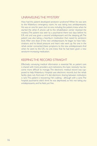 16
UNRAVELINGTHE MYSTERY
KEEPINGTHE RECORD STRAIGHT
How had this patient developed serotonin syndrome? When he was sent
to the Waterbury emergency room, he was taking two antidepressants.
He was on one for years, but no one, including the patient, knew when he
started the other. A phone call to the rehabilitation center resolved the
mystery.The patient was seen by a psychiatrist there two days before his
E.R. visit and was given a second antidepressant and the sleeping pill.The
patient was also taking a heartburn medication that raised his serotonin
level. After one dose of the new antidepressant, he began to have hallu-
cinations and his blood pressure and heart rate went up. No one in the
rehab center connected these symptoms to the new antidepressant. And
when he went to the E.R., no one knew that he had been given a new
serotonin-increasing medication.
Effectively conveying medical information is essential. Yet, as patient care
is shared with more providers and institutions, this basic necessity has be-
come more difficult to manage. The electronic medical record was sup-
posed to help.Waterbury Hospital uses electronic records, but the rehab
facility does not. And even if it did, electronic sharing between institutions
is rare.This patient is recovering. He’s walking - although with a cane.The
hospital psychiatrist didn’t think he was depressed, so he’s not taking any
antidepressants, and he feels just fine.
 