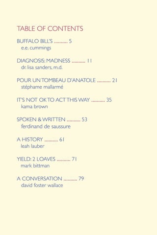 BUFFALO BILL’S .......... 5
e.e. cummings
DIAGNOSIS: MADNESS .......... 11
dr. lisa sanders, m.d.
POUR UNTOMBEAU D’ANATOLE .......... 21
stéphame mallarmé
IT’S NOT OKTO ACTTHIS WAY .......... 35
	 kama brown
SPOKEN & WRITTEN .......... 53
	 ferdinand de saussure
A HISTORY .......... 61
leah lauber
YIELD: 2 LOAVES .......... 71
mark bittman
A CONVERSATION .......... 79
david foster wallace
TABLE OF CONTENTS
 