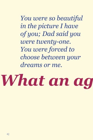 42
What an ag
You were so beautiful
in the picture I have
of you; Dad said you
were twenty-one.
You were forced to
choose between your
dreams or me.
 