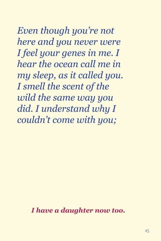 45
Even though you’re not
here and you never were
I feel your genes in me. I
hear the ocean call me in
my sleep, as it called you.
I smell the scent of the
wild the same way you
did. I understand why I
couldn’t come with you;
I have a daughter now too.
 