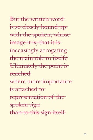 55
But the written word
is so closely bound up
with the spoken, whose
image it is, that it is
inceasingly arrogating
the main role to itself/
Ultimately the point is
reached
where more importance
is attached to
representation of the
spoken sign
than to this sign itself.
 