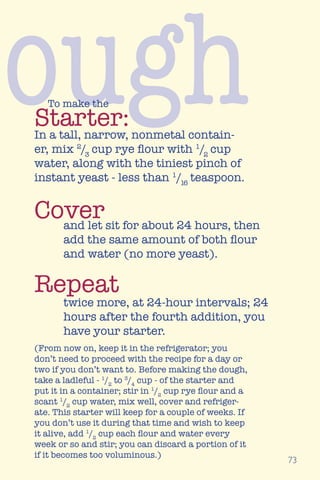 ough
73
Starter:
To make the
In a tall, narrow, nonmetal contain-
er, mix 2
/3
cup rye flour with 1
/2
cup
water, along with the tiniest pinch of
instant yeast - less than 1
/16
teaspoon.
and let sit for about 24 hours, then
add the same amount of both flour
and water (no more yeast).
twice more, at 24-hour intervals; 24
hours after the fourth addition, you
have your starter.
(From now on, keep it in the refrigerator; you
don’t need to proceed with the recipe for a day or
two if you don’t want to. Before making the dough,
take a ladleful - 1
/2
to 3
/4
cup - of the starter and
put it in a container; stir in 1
/2
cup rye flour and a
scant 1
/2
cup water, mix well, cover and refriger-
ate. This starter will keep for a couple of weeks. If
you don’t use it during that time and wish to keep
it alive, add 1
/2
cup each flour and water every
week or so and stir; you can discard a portion of it
if it becomes too voluminous.)
Cover
Repeat
 