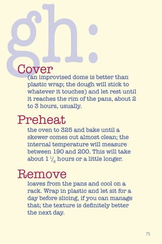 75
gh:(an improvised dome is better than
plastic wrap; the dough will stick to
whatever it touches) and let rest until
it reaches the rim of the pans, about 2
to 3 hours, usually.
the oven to 325 and bake until a
skewer comes out almost clean; the
internal temperature will measure
between 190 and 200. This will take
about 11
/2
hours or a little longer.
loaves from the pans and cool on a
rack. Wrap in plastic and let sit for a
day before slicing, if you can manage
that; the texture is definitely better
the next day.
Cover
Preheat
Remove
 