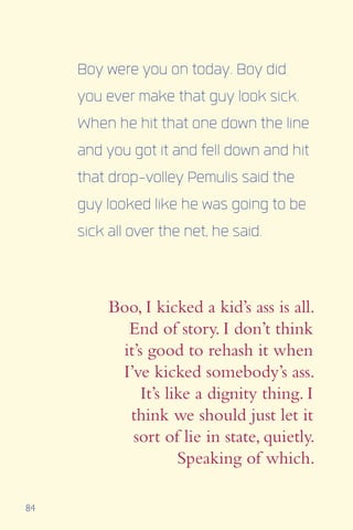 84
Boy were you on today. Boy did
you ever make that guy look sick.
When he hit that one down the line
and you got it and fell down and hit
that drop-volley Pemulis said the
guy looked like he was going to be
sick all over the net, he said.
Boo, I kicked a kid’s ass is all.
End of story. I don’t think
it’s good to rehash it when
I’ve kicked somebody’s ass.
It’s like a dignity thing. I
think we should just let it
sort of lie in state, quietly.
Speaking of which.
 