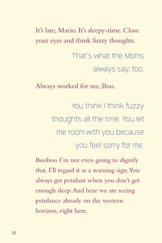 88
It’s late, Mario. It’s sleepy-time. Close
your eyes and think fuzzy thoughts.
Always worked for me, Boo.
That’s what the Moms
always say, too.
You think I think fuzzy
thoughts all the time. You let
me room with you because
you feel sorry for me.
Booboo I’m not even going to dignify
that. I’ll regard it as a warning sign.You
always get petulant when you don’t get
enough sleep.And here we are seeing
petulance already on the western
horizon, right here.
 