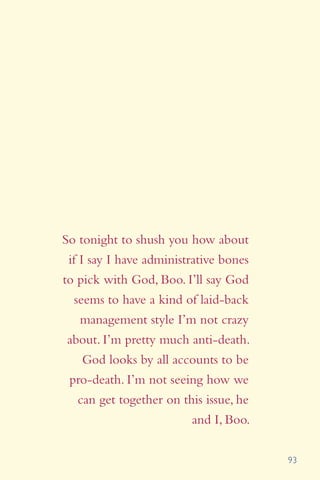 93
So tonight to shush you how about
if I say I have administrative bones
to pick with God, Boo. I’ll say God
seems to have a kind of laid-back
management style I’m not crazy
about. I’m pretty much anti-death.
God looks by all accounts to be
pro-death. I’m not seeing how we
can get together on this issue, he
and I, Boo.
 