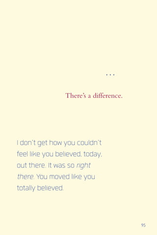 95
There’s a difference.
I don’t get how you couldn’t
feel like you believed, today,
out there. It was so right
there. You moved like you
totally believed.
...
 