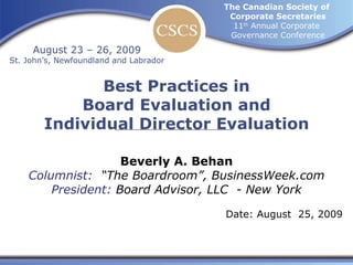 Best Practices in Board Evaluation and Individual Director Evaluation The Canadian Society of  Corporate Secretaries 11 th  Annual Corporate  Governance Conference August 23 – 26, 2009 St. John’s, Newfoundland and Labrador Beverly A. Behan Columnist:  “The Boardroom”, BusinessWeek.com President:  Board Advisor, LLC  - New York Date: August  25, 2009 