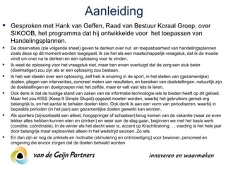 Aanleiding
 Gesproken met Hank van Geffen, Raad van Bestuur Koraal Groep, over
    SIKOOB, het programma dat hij ontwikkelde voor het toepassen van
    Handelingsplannen.
   De observaties (zie volgende sheet) geven te denken over nut en toepasbaarheid van handelingsplannen
    zoals deze op dit moment worden toegepast. Ik zie het als een maatschappelijk vraagstuk, dat ik de moeite
    vindt om over na te denken en een oplossing voor te vinden.
   Ik weet de oplossing voor het vraagstuk niet, maar ben ervan overtuigd dat de zorg een stuk beter
    (doelmatiger) zou zijn als er een oplossing zou bestaan.
   Ik heb wel ideeën over een oplossing, zelf heb ik ervaring in de sport, in het stellen van (gezamenlijke)
    doelen, plegen van interventies, concreet meten van resultaten, en bereiken van doelstellingen. natuurlijk zijn
    de doelstellingen en doelgroepen niet het zelfde, maar er valt vast iets te leren.
   Ook denk ik dat de huidige stand van zaken van de informatie technologie iets te bieden heeft op dit gebied.
    Maar het zou KISS (Keep It Simple Stupid) opgezet moeten worden, waarbij het gebruikers gemak erg
    belangrijk is, en het aantal te behalen doelen klein. Ook denk ik aan een vorm van periodiseren, waarbij in
    bepaalde perioden (in het jaar) aan gezamenlijke doelen gewerkt kan worden.
   Als sporters (bijvoorbeeld een atleet, hoogspringer of schaatser) terug komen van de vakantie (waar ze even
    lekker alles hebben kunnen eten en drinken) en weer aan de slag gaan, beginnen we met het basis werk
    (conditie, coördinatie). In de winter als het slecht weer is, accent op Krachttraining. . . voeding is het hele jaar
    door belangrijk maar explosiviteit alleen in het wedstrijd seizoen. Zo iets
   En dan zijn er nog de prikkels en motivatie (stimulering en ontmoediging) voor bewoner, personeel en
    omgeving die ervoor zorgen dat de doelen behaald worden
 