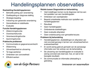 Handelingsplannen observaties
Doelstelling Handelingsplannen          Relatie tussen Diagnostiek en behandeling
 Behoefte peiling aan verandering       Veel instellingen komen na de diagnose niet toe aan
                                            het opstellen van een handelingsplan
 Doelbepaling en diagnose stelling
                                         Ontbreken van vaardigheden
 Strategie bepaling
                                         Beperkt ontwikkelde methode voor opstellen van
 Indicering van gewenste verandering       handelingsplannen
 Generalisatie en stabilisatie          Resultaat
 Evaluatie                              Geen handelingsplan
Functie Handelingsplannen
                                         Ontbrekende doelstellingen
 Afstemmingsfunctie                     Geen evaluatie afspraken
 Overdrachtsfunctie                     Geen onderbouwing voor gemaakte keuzes
 Verantwoordingsfunctie                Probleem bij behandeling
 bezinningsfunctie                      Handelingsplannen, doelstellingen en afspraken zijn
Praktische problemen                        niet concreet genoeg in termen van uitvoerbaarheid en
 Communicatie en gegevensoverdracht        evalueerbaarheid
 Afstemming                             Er wordt weinig gebruik gemaakt van de aanwezige
 Uitvoerbaarheid en uitvoering             informatie over het verloop van de behandeling
 Te hoge werkdruk                       De uitvoering van handelingsplan en evaluatie is
 Ontbreken van concreetheid                weinig concreet (wie doet wat, hoe, en wat is het
                                            beoogde resultaat)
 Efficiënt werken
                                         De communicatie en informatie uitwisseling is
                                            gebrekkig
 