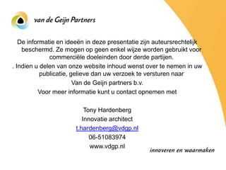 De informatie en ideeën in deze presentatie zijn auteursrechtelijk
    beschermd. Ze mogen op geen enkel wijze worden gebruikt voor
              commerciële doeleinden door derde partijen.
. Indien u delen van onze website inhoud wenst over te nemen in uw
           publicatie, gelieve dan uw verzoek te versturen naar
                        Van de Geijn partners b.v.
          Voor meer informatie kunt u contact opnemen met

                           Tony Hardenberg
                          Innovatie architect
                       t.hardenberg@vdgp.nl
                             06-51083974
                             www.vdgp.nl
 