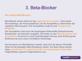 3. Beta-Blocker
Wie wirken Beta-Blocker?
Beta-Blocker wirken direkt auf das vegetative Nervensystem. Zwei starke
Nervenstränge, der Parasympathikus und der Sympathikus, beherrschen das
vegetative Nervensystem. Der Sympathikus sorgt für eine Verengung der
Blutgefäße.
Der Sympathikus wird durch die körpereigene Botenstoffe (Stresshormone)
Noradrenalin und Adrenalin ausgelöst. Sie binden an den Beta-Rezeptoren des
Sympathikus. Es kommt zu einer beschleunigten Atmung, einer Erhöhung des
Blutdrucks als auch einem schnelleren Herzschlag.
Die Einnahme von Beta-Blockern bewirkt, dass sich die aktiven Wirkstoffe
direkt auf die jeweiligen Beta-Rezeptoren setzen. Auf diese Weise werden
diese unempfindlich für mögliche Angriffe durch körpereigene Botenstoffe.
Folglichbleiben typische Folgereaktionen aus.
 