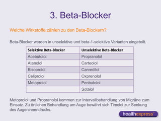 3. Beta-Blocker
Welche Wirkstoffe zählen zu den Beta-Blockern?
Beta-Blocker werden in unselektive und beta-1-selektive Varianten eingeteilt.
Metoprolol und Propranolol kommen zur Intervallbehandlung von Migräne zum
Einsatz. Zu örtlichen Behandlung am Auge bewährt sich Timolol zur Senkung
des Augeninnendrucks.
Selektive Beta-Blocker Unselektive Beta-Blocker
Acebutolol Propranolol
Atenolol Carteolol
Bisoprolol Carvedilol
Celiprolol Oxprenolol
Metoprolol Penbutolol
Sotalol
 