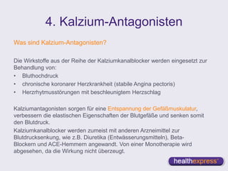 4. Kalzium-Antagonisten
Was sind Kalzium-Antagonisten?
Die Wirkstoffe aus der Reihe der Kalziumkanalblocker werden eingesetzt zur
Behandlung von:
• Bluthochdruck
• chronische koronarer Herzkrankheit (stabile Angina pectoris)
• Herzrhytmusstörungen mit beschleunigtem Herzschlag
Kalziumantagonisten sorgen für eine Entspannung der Gefäßmuskulatur,
verbessern die elastischen Eigenschaften der Blutgefäße und senken somit
den Blutdruck.
Kalziumkanalblocker werden zumeist mit anderen Arzneimittel zur
Blutdrucksenkung, wie z.B. Diuretika (Entwässerungsmitteln), Beta-
Blockern und ACE-Hemmern angewandt. Von einer Monotherapie wird
abgesehen, da die Wirkung nicht überzeugt.
 