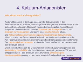 4. Kalzium-Antagonisten
Wie wirken Kalzium-Antagonisten?
Äußere Reize sind in der Lage, sogenannte Kalziumkanäle in den
Zellmembranen zu eröffnen, so dass größere Mengen von Kalzium-Ionen in die
Zellen strömen können. Hierdurch werden bei Muskelzellen Kontraktionen
ausgelöst, die beim Herzen zu einer Zunahme der Schlagkraft und in den
Gefäßen zur Verengungen und damit einer Druckerhöhung führen.
Die Kalziumantagonisten hemmen spannungsabhängige Kalziumkanäle.
Hierdurch wird der Einstrom von Kalzium-Ionen in die Muskelzellen reduziert.
Am Herzmuskel vermindern sich Schlagkraft und Schlagfrequenz des Herzens:
Der Herzmuskel wird entlastet, so dass der Sauerstoffbedarf des Herzens und
der Blutdruck sinken.
Durch ihren Einfluss auf die Gefäßwände bewirken Kalziumantagonisten die
Weitstellung der Gefäße, die dem Blutstrom hierdurch geringeren Widerstand
entgegensetzen – der Blutdruck sinkt. Durch die Erweiterung der
Herzkranzgefäße gelangt zudem mehr sauerstoffreiches Blut zum Herzen.
 