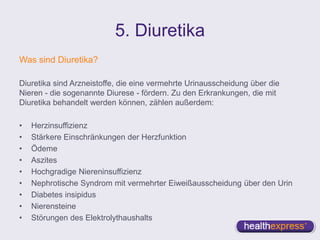 5. Diuretika
Was sind Diuretika?
Diuretika sind Arzneistoffe, die eine vermehrte Urinausscheidung über die
Nieren - die sogenannte Diurese - fördern. Zu den Erkrankungen, die mit
Diuretika behandelt werden können, zählen außerdem:
• Herzinsuffizienz
• Stärkere Einschränkungen der Herzfunktion
• Ödeme
• Aszites
• Hochgradige Niereninsuffizienz
• Nephrotische Syndrom mit vermehrter Eiweißausscheidung über den Urin
• Diabetes insipidus
• Nierensteine
• Störungen des Elektrolythaushalts
 