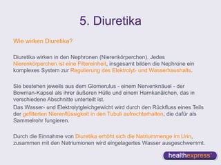 5. Diuretika
Wie wirken Diuretika?
Diuretika wirken in den Nephronen (Nierenkörperchen). Jedes
Nierenkörperchen ist eine Filtereinheit, insgesamt bilden die Nephrone ein
komplexes System zur Regulierung des Elektrolyt- und Wasserhaushalts.
Sie bestehen jeweils aus dem Glomerulus - einem Nervenknäuel - der
Bowman-Kapsel als ihrer äußeren Hülle und einem Harnkanälchen, das in
verschiedene Abschnitte unterteilt ist.
Das Wasser- und Elektrolytgleichgewicht wird durch den Rückfluss eines Teils
der gefilterten Nierenflüssigkeit in den Tubuli aufrechterhalten, die dafür als
Sammelrohr fungieren.
Durch die Einnahme von Diuretika erhöht sich die Natriummenge im Urin,
zusammen mit den Natriumionen wird eingelagertes Wasser ausgeschwemmt.
 