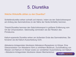 5. Diuretika
Welche Wirkstoffe zählen zu den Diueritka?
Schleifendiuretika wirken schnell und intensiv, indem sie den Salzrücktransport
am Anfang des Sammelrohres (in der Nähe der Henle-Schleife) hemmen.
Thiazid-Diuretika hemmen den Salzrücktransport in größerer Entfernung vom
Ort der Urinproduktion. Gleichzeitig vermindern sie die Filtration des
Primärurins.
Kalium-sparende Diuretika wirken am äußersten Ende des Sammelrohres. Sie
forcieren sie die Kalium-Ausscheidung nicht.
Aldosteron-Antagonisten blockieren Aldosteron-Rezeptoren im Körper. Eine
Überproduktion von Aldosteron führt zu erhöhtem Blutdruck, Zurückhaltung von
Wasser und Natrium im Körper sowie zur verstärkten Ausscheidung von Kalium
- Aldosteron-Antagonisten blockieren diesen Mechanismus.
 