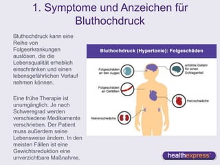 1. Symptome und Anzeichen für
Bluthochdruck
Bluthochdruck kann eine
Reihe von
Folgeerkrankungen
auslösen, die die
Lebensqualität erheblich
einschränken und einen
lebensgefährlichen Verlauf
nehmen können.
Eine frühe Therapie ist
unumgänglich. Je nach
Schweregrad werden
verschiedene Medikamente
verschrieben. Der Patient
muss außerdem seine
Lebensweise ändern. In den
meisten Fällen ist eine
Gewichtsreduktion eine
unverzichtbare Maßnahme.
 