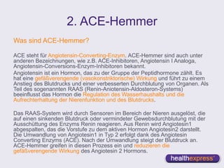 2. ACE-Hemmer
Was sind ACE-Hemmer?
ACE steht für Angiotensin-Converting-Enzym. ACE-Hemmer sind auch unter
anderen Bezeichnungen, wie z.B. ACE-Inhibitoren, Angiotensin I Analoga,
Angiotensin-Conversions-Enzym-Inhibitoren bekannt.
Angiotensin ist ein Hormon, das zu der Gruppe der Peptidhormone zählt. Es
hat eine gefäßverengende (vasokonstriktorische) Wirkung und führt zu einem
Anstieg des Blutdrucks und einer verbesserten Durchblutung von Organen. Als
Teil des sogenannten RAAS (Renin-Aniotensin-Aldosteron-Systems)
beeinflusst das Hormon die Regulation des Wasserhaushalts und die
Aufrechterhaltung der Nierenfunktion und des Blutdrucks.
Das RAAS-System wird durch Sensoren im Bereich der Nieren ausgelöst, die
auf einen sinkenden Blutdruck oder vermindeter Gewebsdurchblutung mit der
Ausschüttung des Enzyms Renin reagieren. Aus Renin wird Angiotesin1
abgespalten, das die Vorstufe zu dem aktiven Hormon Angiotesin2 darstellt.
Die Umwandlung von Angiotesin1 in Typ 2 erfolgt dank des Angiotesin
Converting Enzyms (ACE). Nach der Umwandlung steigt der Blutdruck an.
ACE-Hemmer greifen in diesen Prozess ein und reduzieren die
gefäßverengende Wirkung des Angiotesin 2 Hormons.
 