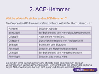 2. ACE-Hemmer
Welche Wirkstoffe zählen zu den ACE-Hemmern?
Die Gruppe der ACE-Hemmer umfasst mehrere Wirkstoffe. Hierzu zählen u.a.:
Sie sind in ihrer Wirkung zwar sehr ähnlich, aber beruhen zum Teil auf
verschiedenen Wirkungsmechanismen. Der Eintritt und die Dauer der Wirkung
sowie Nebenwirkungen können sich aufgrund dessen unterscheiden.
Ramipiril Erweitert Gefäße
Benazepril Zur Behandlung von Herkreislauferkrankungen
Captopril Nach einem Herzinfarkt
Cilazapril Blockhiert die Bildung von Angiotensin II
Enalapril Stabilisiert den Blutdruck
Fosinopril Entlastet bei Herzmuskelschwäche
Lisinopril Zur Behandlung von Herzerkrankungen
Perindopril Entlastet das kranke Herz
 