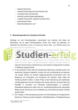 20
- kognitive Dysfunktion
- niedrige Entwicklungsniveau des Patienten (IQ)
- vorhandene Minus-Symptomatik
- schlechte soziale Anpassungsfähigkeiten
- unstabile Partnerschaft, negatives familiäres Klima
- psychosozialer Stress
- Geburtskomplikationen, etc.70
6. Behandlungsansätze für schizophren Erkrankte
Abhängig von den Krankheitsphasen unterscheidet man zwischen den Zielen der
Behandlung, die für jedes Krankheitsstadium primär sind, wobei die Motivation zur
Selbsthilfe der Betroffenen immer im Hintergrund stehen sollte. Laut DGPPN werden die
Behandlungsziele wie folgt differenziert:
1. In Akutphase sollte die therapeutische Beziehung aufgebaut werden, dafür muss der
Kranke und seine Angehörigen über verschiedene Krankheits- und
Behandlungskonzepte aufgeklärt werden. Krankheitssymptomatik muss entweder
komplett behoben, oder zu mindestens zum Teil beseitigt werden, dabei sollte die
Gefahr von Selbst- und Fremdgefährdung immer im Auge behalten werden. Weiter
sollten die soziale Folgen und Beeinträchtigungen möglichst verhindert werden, so
dass der Kranke die Mut und Motivierung zu den weiteren therapeutischen Einsätzen
in Stabilisierungsphase behält.
2. In der postakuten Phase sollte die therapeutische Beziehung verfestigt werden. Die
psychischen Symptome stabilisiert, so dass man sich auf Behandlung von kognitiver
und sozialer Defizite und weiterer Negativsymptomatik konzentrieren kann. Die
Bedeutung von Partizipation und Compliance der Patienten sollte mittels der
Aufklärung deutlich werden. In dieser Phase ist die Einbeziehung der Angehörigen
und Bezugspersonen bei den Therapien sehr wichtig. Dies kann eventuell helfen die
Rückfälle zu vermeiden und individuelle Coping-Strategien zu entwickeln.
Rehabilitative Maßnahmen sollten mehr auf Verständniserarbeitung der individuellen
Bedeutung der Erkrankung und auf Stabilisierung und Erweiterung sozialer Kontakte
gezielt werden.
3. Die Therapie in Remissionsphase gerichtet auf Aufrechthaltung der therapeutischen
Beziehung, Förderung sozialer Integration, Rückfallprophylaxe, Frühdiagnostizierung
70
Vgl. DGPPN, S. 186.
 