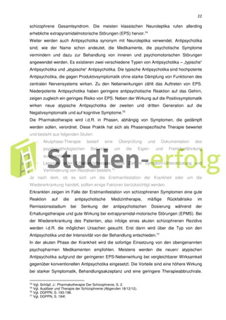 22
schizophrene Gesamtsyndrom. Die meisten klassischen Neuroleptika rufen allerding
erhebliche extrapyramidalmotorische Störungen (EPS) hervor.74
Weiter werden auch Antipsychotika synonym mit Neuroleptika verwendet. Antipsychotika
sind, wie der Name schon andeutet, die Medikamente, die psychotische Symptome
vermindern und dazu zur Behandlung von inneren und psychomotorischen Störungen
angewendet werden. Es existieren zwei verschiedene Typen von Antipsychotika – „typische“
Antipsychotika und „atypische“ Antipsychotika. Die typische Antipsychotika sind hochpotente
Antipsychotika, die gegen Produktivsymptomatik ohne starke Dämpfung von Funktionen des
zentralen Nervensystems wirken. Zu den Nebenwirkungen zählt das Auftreten von EPS.
Niederpotente Antipsychotika haben geringere antipsychotische Reaktion auf das Gehirn,
zeigen zugleich ein geringes Risiko von EPS. Neben der Wirkung auf die Positivsymptomatik
wirken neue atypische Antipsychotika der zweiten und dritten Generation auf die
Negativsymptomatik und auf kognitive Symptome.75
Die Pharmakotherapie wird i.d.R. in Phasen, abhängig von Symptomen, die gedämpft
werden sollen, verordnet. Diese Praktik hat sich als Phasenspezifische Therapie bewertet
und besteht aus folgenden Stufen:
- Akutphase-Therapie bedarf eine Überprüfung und Dokumentation des
psychopathologischen Befundes um die Eigen- und Fremdgefährdung
auszuschließen;
- Langzeit- oder Erhaltungstherapie, derer Ziel in Symptom-Unterdrückung und
Verhinderung von Rezidiven besteht.76
Je nach dem, ob es sich um die Erstmanifestation der Krankheit oder um die
Wiedererkrankung handelt, sollten einige Faktoren berücksichtigt werden.
Erkrankten zeigen im Falle der Erstmanifestation von schizophrenen Symptomen eine gute
Reaktion auf die antipsychotische Medizintherapie, mäßige Rückfallrisiko im
Remissionsstadium bei Senkung der antipsychotischen Dosierung während der
Erhaltungstherapie und gute Wirkung bei extrapyramidal-motorische Störungen (EPMS). Bei
der Wiedererkrankung des Patienten, also infolge eines akuten schizophrenen Rezidivs
werden i.d.R. die möglichen Ursachen gesucht. Erst dann wird über die Typ von den
Antipsychotika und der Intensivität von der Behandlung entschieden.77
In der akuten Phase der Krankheit wird die sofortige Einsetzung von den obengenannten
psychopharmen Medikamenten empfohlen. Meistens werden die neuen/ atypischen
Antipsychotika aufgrund der geringeren EPS-Nebenwirkung bei vergleichbarer Wirksamkeit
gegenüber konventionellen Antipsychotika eingesetzt. Die Vorteile sind eine höhere Wirkung
bei starker Symptomatik, Behandlungsakzeptanz und eine geringere Therapieabbruchrate.
74 Vgl. Schöpf, J.: Pharmakotherapie Der Schizophrenie, S. 2.
75 Vgl. Auslöser und Therapie der Schizophrenie (Abgerufen 18/12/12).
76 Vgl. DGPPN, S. 193-198.
77
Vgl. DGPPN, S. 194f.
 