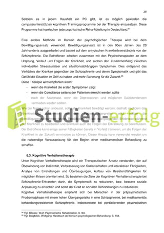 29
Seitdem es in jedem Haushalt ein PC gibt, ist es möglich geworden die
computerunterstützten kognitiven Trainingsprogramme bei der Therapie einzusetzen. Diese
Programme hat inzwischen jede psychiatrische Reha-Abteilung in Deutschland.94
Eine andere Methode im Kontext der psychologischen Therapie wird bei dem
Bewältigungsansatz verwendet. Bewältigungsansatz ist in den 90en Jahren des 20
Jahrhunderts ausgearbeitet und basiert auf dem untypischen Krankheitsverständnis von der
Schizophrenie. Die Betroffenen arbeiten zusammen mit den Psychotherapeuten an dem
Ursprung, Verlauf und Folgen der Krankheit, und suchen den Zusammenhang zwischen
individuellen Stressauslöser und situationsabhängigen Symptomen. Dies entspannt das
Verhältnis der Kranken gegenüber der Schizophrenie und deren Symptomatik und gibt das
Gefühl die Situation im Griff zu haben und mehr Sicherung für die Zukunft.95
Diese Therapie wird empfohlen wenn:
- wenn die Krankheit die ersten Symptomen zeigt
- wenn die Compliance seitens der Patienten erreicht werden sollte
- nach der Akutphase, wenn die Depressionen und möglichen Suizidtendenzen
vermieden werden sollten.
Wie der Name schon andeutet, sollte die Krankheit bewältigt werden, deshalb nachdem das
Krankheitsbild zusammen mit dem Patient interpretiert wird, sollten die
Bewältigungsmaßnahmen folgen. Bewältigung hilft die beängstigenden Erlebnisse während
der Krankheit zu bearbeiten und eventuell auch die Folgen der Erkrankung zu beeinflussen.
Der Betroffene kann einige seiner Fähigkeiten bereits in Vorfeld trainieren, um die Folgen der
Krankheit in der Zukunft vermindern zu können. Dieser Ansatz kann verwendet werden um
die notwendige Voraussetzung für den Beginn einer medikamentösen Behandlung zu
schaffen.
6.3. Kognitive Verhaltenstherapie
Unter Kognitiver Verhaltenstherapie wird ein Therapeutischen Ansatz verstanden, der auf
Überwindung von Inaktivität, Verbesserung von Sozialverhalten und interaktiven Fähigkeiten,
Analyse von Einstellungen und Überzeugungen, Aufbau von Resistenzfähigkeiten für
möglichen Krisen orientiert wird. So bestehen die Ziele der Kognitiven Verhaltenstherapie bei
Schizophrenie-Erkrankten darin, die Symptomatik zu reduzieren, bzw. bessere soziale
Anpassung zu erreichen und somit der Grad an sozialen Behinderungen zu reduzieren.
Kognitive Verhaltenstherapie empfiehlt sich bei Menschen in der präpsychotischen
Prodromalphase mit einem hohen Übergangsrisiko in eine Schizophrenie, bei medikamentös
behandlungsresistenter Schizophrenie, insbesondere bei persistierenden psychotischen
94 Vgl. Rössler, Wulf: Psychiatrische Rehabilitation, S.169.
95
Vgl. Beiglböck, Wolfgang: Handbuch der klinisch-psychologischen Behandlung, S. 158.
 