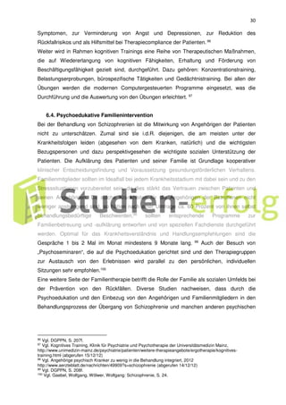 30
Symptomen, zur Verminderung von Angst und Depressionen, zur Reduktion des
Rückfallrisikos und als Hilfsmittel bei Therapiecompliance der Patienten. 96
Weiter wird in Rahmen kognitiven Trainings eine Reihe von Therapeutischen Maßnahmen,
die auf Wiedererlangung von kognitiven Fähigkeiten, Erhaltung und Förderung von
Beschäftigungsfähigkeit gezielt sind, durchgeführt. Dazu gehören: Konzentrationstraining,
Belastungserprobungen, bürospezifische Tätigkeiten und Gedächtnistraining. Bei allen der
Übungen werden die modernen Computergesteuerten Programme eingesetzt, was die
Durchführung und die Auswertung von den Übungen erleichtert. 97
6.4. Psychoedukative Familienintervention
Bei der Behandlung von Schizophrenien ist die Mitwirkung von Angehörigen der Patienten
nicht zu unterschätzen. Zumal sind sie i.d.R. diejenigen, die am meisten unter der
Krankheitsfolgen leiden (abgesehen von dem Kranken, natürlich) und die wichtigsten
Bezugspersonen und dazu perspektivgesehen die wichtigste sozialen Unterstützung der
Patienten. Die Aufklärung des Patienten und seiner Familie ist Grundlage kooperativer
klinischer Entscheidungsfindung und Voraussetzung gesundungsförderlichen Verhaltens.
Familienmitglieder sollten im Idealfall bei jedem Krankheitsstadium mit dabei sein und zu den
Stresssituationen vorzubereitet sein, da dies stärkt das Vertrauen zwischen Patienten und
seinen Angehörigen. Da solche Krankheiten für die Angehörigen der Betroffenen nicht
weniger anstrengend sind, so hätten nach einer Umfrage ca. 60 Prozent von ihnen selbst
behandlungsbedürftige Beschwerden,98
sollten entsprechende Programme zur
Familienbetreuung und -aufklärung entworfen und von speziellen Fachdienste durchgeführt
werden. Optimal für das Krankheitsverständnis und Handlungsempfehlungen sind die
Gespräche 1 bis 2 Mal im Monat mindestens 9 Monate lang. 99
Auch der Besuch von
„Psychoseminaren“, die auf die Psychoedukation gerichtet sind und den Therapiegruppen
zur Austausch von den Erlebnissen wird parallel zu den persönlichen, individuellen
Sitzungen sehr empfohlen.100
Eine weitere Seite der Familientherapie betrifft die Rolle der Familie als sozialen Umfelds bei
der Prävention von den Rückfällen. Diverse Studien nachweisen, dass durch die
Psychoedukation und den Einbezug von den Angehörigen und Familienmitgliedern in den
Behandlungsprozess der Übergang von Schizophrenie und manchen anderen psychischen
96 Vgl. DGPPN, S. 207f.
97 Vgl. Kognitives Training, Klinik für Psychiatrie und Psychotherapie der Universitätsmedizin Mainz,
http://www.unimedizin-mainz.de/psychiatrie/patienten/weitere-therapieangebote/ergotherapie/kognitives-
training.html (abgerufen 15/12/12)
98 Vgl. Angehörige psychisch Kranker zu wenig in die Behandlung integriert, 2012
http://www.aerzteblatt.de/nachrichten/49909?s=schizophrenie (abgerufen 14/12/12)
99 Vgl. DGPPN, S. 208f.
100
Vgl. Gaebel, Wolfgang, Wölwer, Wolfgang: Schizophrenie, S. 24.
 