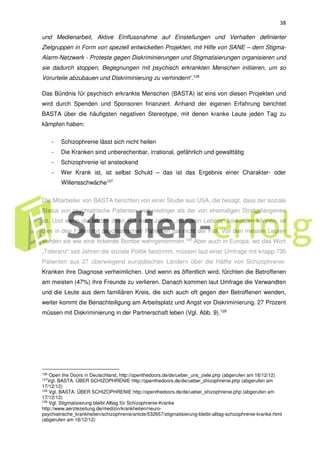 38
und Medienarbeit, Aktive Einflussnahme auf Einstellungen und Verhalten definierter
Zielgruppen in Form von speziell entwickelten Projekten, mit Hilfe von SANE – dem Stigma-
Alarm-Netzwerk - Proteste gegen Diskriminierungen und Stigmatisierungen organisieren und
sie dadurch stoppen, Begegnungen mit psychisch erkrankten Menschen initiieren, um so
Vorurteile abzubauen und Diskriminierung zu verhindern“.126
Das Bündnis für psychisch erkrankte Menschen (BASTA) ist eins von diesen Projekten und
wird durch Spenden und Sponsoren finanziert. Anhand der eigenen Erfahrung berichtet
BASTA über die häufigsten negativen Stereotype, mit denen kranke Leute jeden Tag zu
kämpfen haben:
- Schizophrenie lässt sich nicht heilen
- Die Kranken sind unberechenbar, irrational, gefährlich und gewalttätig
- Schizophrenie ist ansteckend
- Wer Krank ist, ist selbst Schuld – das ist das Ergebnis einer Charakter- oder
Willensschwäche127
Die Mitarbeiter von BASTA berichten von einer Studie aus USA, die besagt, dass der soziale
Status von psychiatrische Patienten weit niedriger als der von ehemaligen Strafgefangenen
ist. Und wenn die letzten ihren Ruf nach Jahren „normalen Lebens“ loswerden können, ist
dies in den Fällen mit psychiatrischen Patienten gar nicht der Fall. Vor den meisten Leuten
werden sie wie eine tickende Bombe wahrgenommen.128
Aber auch in Europa, wo das Wort
„Toleranz“ seit Jahren die soziale Politik bestimmt, müssen laut einer Umfrage mit knapp 730
Patienten aus 27 überwiegend europäischen Ländern über die Hälfte von Schizophrenie-
Kranken ihre Diagnose verheimlichen. Und wenn es öffentlich wird, fürchten die Betroffenen
am meisten (47%) ihre Freunde zu verlieren. Danach kommen laut Umfrage die Verwandten
und die Leute aus dem familiären Kreis, die sich auch oft gegen den Betroffenen wenden,
weiter kommt die Benachteiligung am Arbeitsplatz und Angst vor Diskriminierung. 27 Prozent
müssen mit Diskriminierung in der Partnerschaft leben (Vgl. Abb. 9).129
126
Open the Doors in Deutschland, http://openthedoors.de/de/ueber_uns_ziele.php (abgerufen am 16/12/12)
127Vgl. BASTA. ÜBER SCHIZOPHRENIE http://openthedoors.de/de/ueber_shizophrenie.php (abgerufen am
17/12/12)
128 Vgl. BASTA. ÜBER SCHIZOPHRENIE http://openthedoors.de/de/ueber_shizophrenie.php (abgerufen am
17/12/12)
129 Vgl. Stigmatisierung bleibt Alltag für Schizophrenie-Kranke
http://www.aerztezeitung.de/medizin/krankheiten/neuro-
psychiatrische_krankheiten/schizophrenie/article/532657/stigmatisierung-bleibt-alltag-schizophrenie-kranke.html
(abgerufen am 16/12/12)
 