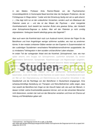 4
in den Medien. Professor Anita Riecher-Rössler von der Psychiatrischen
Universitätspoliklinik im Kantonspital Basel berichtet über die häufigsten Problemen, die der
Frühdiagnose im Wege stehen: "Leider wird die Erkrankung häufig erst viel zu spät erkannt.
(…) Das liegt nicht nur an den undeutlichen Vorzeichen, sondern auch am Misstrauen der
Patienten sowie an – und das ist das Wesen der Psychose – einer mangelnde
Krankheitseinsicht. Auch besteht bei manchen Ärzten eine gewisse Scheu, den Verdacht
einer Schizophrenie-Diagnose zu äußern. Man will den Patienten ja nicht unnötig
stigmatisieren. Verleugnen bewirkt allerdings genau das Gegenteil".4
Aber auch wenn die Krankheit doch noch zum Ausbruch kommt, können die Folgen für die
Betroffenen und ihren Angehörigen weniger schlimmer ausfallen, wie man es annehmen
könnte. In den meisten zivilisierten Stätten werden von den Experten in Zusammenarbeit mit
den zuständigen Sozialämtern verschiedene Rehabilitationsmaßnahmen ausgearbeitet, die
zu mindestens Teilintegration in dem soziallen und beruflichen Leben erlauben.
Im ersten Teil der vorliegenden Arbeit wird die Krankheit „Schizophrenie“, bzw. wie man
später erkennt, eine Gruppe von Schizophrenien, ausführlich behandelt. Es werden
verschiedene Definitionen, Symptomatik, Klassifizierungen und Abgrenzungen aufgeführt,
damit man zuerst einen klaren Einblick in die Thematik bekommt. Weiter werden Verlauf und
Stadien der Krankheit beschrieben um einen exakten Krankheitsbild zu bekommen und zu
dem Hauptthema der Arbeit überzugehen – „Behandlungsansätze für schizophren
Erkrankte“. Es werden die meisten von den anerkannten Behandlungstherapien
beschrieben, sowie die Vorteile und die Nachteile von jedem davon. Anschließend wird noch
ein Mal auf den Stigmatisierung und Diskriminierung den schizophren Erkrankten in der
Gesellschaft und die Rechtlage von den Betroffenen in Deutschland eingegangen. Eine
schwerpunktmäßige Darstellung von Therapien und Reha-Maßnahmen sollte zeigen, dass
man sowohl als Betroffene kein Angst vor der Zukunft haben soll, wie auch der Mensch, in
dessen Umfeld solche Krankheitsfälle passieren können, sich vor den erkrankten Menschen
nicht distanzieren, sondern der Leid von den Menschen verstehen und ihnen ein Chance auf
Heilung und Rehabilitation geben soll.
4 Schizophrenie – die Diagnose kommt oft zu spät, in Die Welt,
http://www.welt.de/gesundheit/psychologie/article2759363/ Schizophrenie-die-Diagnose-kommt-oft-zu-spaet.html
(abgerufen 20/12/12)
 