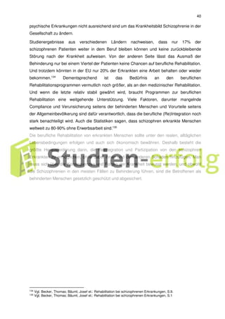 40
psychische Erkrankungen nicht ausreichend sind um das Krankheitsbild Schizophrenie in der
Gesellschaft zu ändern.
Studienergebnisse aus verschiedenen Ländern nachweisen, dass nur 17% der
schizophrenen Patienten weiter in dem Beruf bleiben können und keine zurückbleibende
Störung nach der Krankheit aufweisen. Von der anderen Seite lässt das Ausmaß der
Behinderung nur bei einem Viertel der Patienten keine Chancen auf berufliche Rehabilitation.
Und trotzdem könnten in der EU nur 20% der Erkrankten eine Arbeit behalten oder wieder
bekommen.134
Dementsprechend ist das Bedürfnis an den beruflichen
Rehabilitationsprogrammen vermutlich noch größer, als an den medizinischer Rehabilitation.
Und wenn die letzte relativ stabil gewährt wird, braucht Programmen zur beruflichen
Rehabilitation eine weitgehende Unterstützung. Viele Faktoren, darunter mangelnde
Compliance und Verunsicherung seitens der behinderten Menschen und Vorurteile seitens
der Allgemeinbevölkerung sind dafür verantwortlich, dass die berufliche (Re)Integration noch
stark benachteiligt wird. Auch die Statistiken sagen, dass schizophren erkrankte Menschen
weltweit zu 80-90% ohne Erwerbsarbeit sind.135
Die berufliche Rehabilitation von erkrankten Menschen sollte unter den realen, alltäglichen
Lebensbedingungen erfolgen und auch sich ökonomisch bewähren. Deshalb besteht die
größte Herausforderung darin, die Reintegration und Partizipation von den schizophren
Erkrankten zu ermöglichen, ohne dabei ihnen und den anderen Schaden hinzufügen. Man
muss sich über die Konsequenzen und Folgen der Krankheit bewusst werden, und obwohl
die Schizophrenien in den meisten Fällen zu Behinderung führen, sind die Betroffenen als
behinderten Menschen gesetzlich geschützt und abgesichert.
134 Vgl. Becker, Thomas; Bäuml, Josef et.: Rehabilitation bei schizophrenen Erkrankungen, S.9.
135
Vgl. Becker, Thomas; Bäuml, Josef et.: Rehabilitation bei schizophrenen Erkrankungen, S.1
 