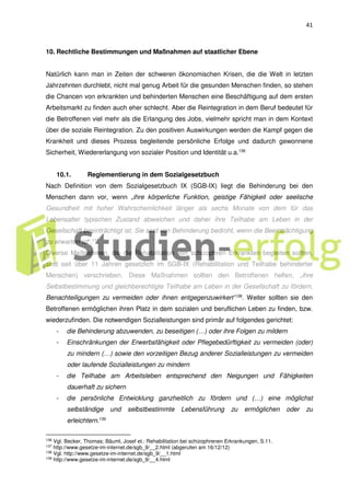 41
10. Rechtliche Bestimmungen und Maßnahmen auf staatlicher Ebene
Natürlich kann man in Zeiten der schweren ökonomischen Krisen, die die Welt in letzten
Jahrzehnten durchlebt, nicht mal genug Arbeit für die gesunden Menschen finden, so stehen
die Chancen von erkrankten und behinderten Menschen eine Beschäftigung auf dem ersten
Arbeitsmarkt zu finden auch eher schlecht. Aber die Reintegration in dem Beruf bedeutet für
die Betroffenen viel mehr als die Erlangung des Jobs, vielmehr spricht man in dem Kontext
über die soziale Reintegration. Zu den positiven Auswirkungen werden die Kampf gegen die
Krankheit und dieses Prozess begleitende persönliche Erfolge und dadurch gewonnene
Sicherheit, Wiedererlangung von sozialer Position und Identität u.a.136
10.1. Reglementierung in dem Sozialgesetzbuch
Nach Definition von dem Sozialgesetzbuch IX (SGB-IX) liegt die Behinderung bei den
Menschen dann vor, wenn „ihre körperliche Funktion, geistige Fähigkeit oder seelische
Gesundheit mit hoher Wahrscheinlichkeit länger als sechs Monate von dem für das
Lebensalter typischen Zustand abweichen und daher ihre Teilhabe am Leben in der
Gesellschaft beeinträchtigt ist. Sie sind von Behinderung bedroht, wenn die Beeinträchtigung
zu erwarten ist“.137
Diverse Maßnahmen, die die Rehabilitation von schizophren Erkrankten begleiten sollten,
sind seit über 11 Jahren gesetzlich im SGB-IX (Rehabilitation und Teilhabe behinderter
Menschen) verschrieben. Diese Maßnahmen sollten den Betroffenen helfen, „ihre
Selbstbestimmung und gleichberechtigte Teilhabe am Leben in der Gesellschaft zu fördern,
Benachteiligungen zu vermeiden oder ihnen entgegenzuwirken“138
. Weiter sollten sie den
Betroffenen ermöglichen ihren Platz in dem sozialen und beruflichen Leben zu finden, bzw.
wiederzufinden. Die notwendigen Sozialleistungen sind primär auf folgendes gerichtet:
- die Behinderung abzuwenden, zu beseitigen (…) oder ihre Folgen zu mildern
- Einschränkungen der Erwerbsfähigkeit oder Pflegebedürftigkeit zu vermeiden (oder)
zu mindern (…) sowie den vorzeitigen Bezug anderer Sozialleistungen zu vermeiden
oder laufende Sozialleistungen zu mindern
- die Teilhabe am Arbeitsleben entsprechend den Neigungen und Fähigkeiten
dauerhaft zu sichern
- die persönliche Entwicklung ganzheitlich zu fördern und (…) eine möglichst
selbständige und selbstbestimmte Lebensführung zu ermöglichen oder zu
erleichtern.139
136 Vgl. Becker, Thomas; Bäuml, Josef et.: Rehabilitation bei schizophrenen Erkrankungen, S.11.
137 http://www.gesetze-im-internet.de/sgb_9/__2.html (abgerufen am 16/12/12)
138 Vgl. http://www.gesetze-im-internet.de/sgb_9/__1.html
139
http://www.gesetze-im-internet.de/sgb_9/__4.html
 