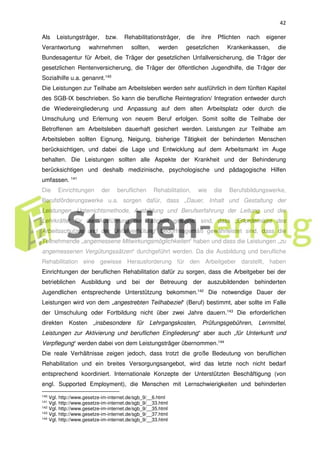 42
Als Leistungsträger, bzw. Rehabilitationsträger, die ihre Pflichten nach eigener
Verantwortung wahrnehmen sollten, werden gesetzlichen Krankenkassen, die
Bundesagentur für Arbeit, die Träger der gesetzlichen Unfallversicherung, die Träger der
gesetzlichen Rentenversicherung, die Träger der öffentlichen Jugendhilfe, die Träger der
Sozialhilfe u.a. genannt.140
Die Leistungen zur Teilhabe am Arbeitsleben werden sehr ausführlich in dem fünften Kapitel
des SGB-IX beschrieben. So kann die berufliche Reintegration/ Integration entweder durch
die Wiedereingliederung und Anpassung auf dem alten Arbeitsplatz oder durch die
Umschulung und Erlernung von neuem Beruf erfolgen. Somit sollte die Teilhabe der
Betroffenen am Arbeitsleben dauerhaft gesichert werden. Leistungen zur Teilhabe am
Arbeitsleben sollten Eignung, Neigung, bisherige Tätigkeit der behinderten Menschen
berücksichtigen, und dabei die Lage und Entwicklung auf dem Arbeitsmarkt im Auge
behalten. Die Leistungen sollten alle Aspekte der Krankheit und der Behinderung
berücksichtigen und deshalb medizinische, psychologische und pädagogische Hilfen
umfassen. 141
Die Einrichtungen der beruflichen Rehabilitation, wie die Berufsbildungswerke,
Berufsförderungswerke u.a. sorgen dafür, dass „Dauer, Inhalt und Gestaltung der
Leistungen, Unterrichtsmethode, Ausbildung und Berufserfahrung der Leitung und der
Lehrkräfte“ für die Ausführung der Tätigkeit geeignet sind, dass „Erfordernisse des
Arbeitsschutzes und der Unfallverhütung“ bedürfnisgemäß gewährleistet sind, dass die
Teilnehmende „angemessene Mitwirkungsmöglichkeiten“ haben und dass die Leistungen „zu
angemessenen Vergütungssätzen“ durchgeführt werden. Da die Ausbildung und berufliche
Rehabilitation eine gewisse Herausforderung für den Arbeitgeber darstellt, haben
Einrichtungen der beruflichen Rehabilitation dafür zu sorgen, dass die Arbeitgeber bei der
betrieblichen Ausbildung und bei der Betreuung der auszubildenden behinderten
Jugendlichen entsprechende Unterstützung bekommen.142
Die notwendige Dauer der
Leistungen wird von dem „angestrebten Teilhabeziel“ (Beruf) bestimmt, aber sollte im Falle
der Umschulung oder Fortbildung nicht über zwei Jahre dauern.143
Die erforderlichen
direkten Kosten „insbesondere für Lehrgangskosten, Prüfungsgebühren, Lernmittel,
Leistungen zur Aktivierung und beruflichen Eingliederung“ aber auch „für Unterkunft und
Verpflegung“ werden dabei von dem Leistungsträger übernommen.144
Die reale Verhältnisse zeigen jedoch, dass trotzt die große Bedeutung von beruflichen
Rehabilitation und ein breites Versorgungsangebot, wird das letzte noch nicht bedarf
entsprechend koordiniert. Internationale Konzepte der Unterstützten Beschäftigung (von
engl. Supported Employment), die Menschen mit Lernschwierigkeiten und behinderten
140 Vgl. http://www.gesetze-im-internet.de/sgb_9/__6.html
141 Vgl. http://www.gesetze-im-internet.de/sgb_9/__33.html
142 Vgl. http://www.gesetze-im-internet.de/sgb_9/__35.html
143 Vgl. http://www.gesetze-im-internet.de/sgb_9/__37.html
144
Vgl. http://www.gesetze-im-internet.de/sgb_9/__33.html
 
