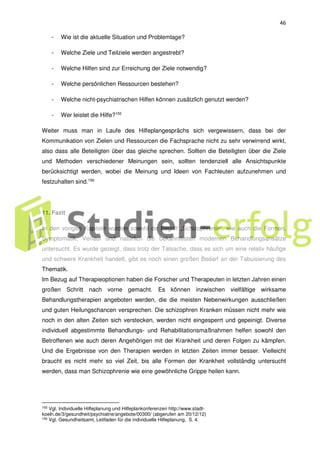 46
- Wie ist die aktuelle Situation und Problemlage?
- Welche Ziele und Teilziele werden angestrebt?
- Welche Hilfen sind zur Erreichung der Ziele notwendig?
- Welche persönlichen Ressourcen bestehen?
- Welche nicht-psychiatrischen Hilfen können zusätzlich genutzt werden?
- Wer leistet die Hilfe?155
Weiter muss man in Laufe des Hilfeplangesprächs sich vergewissern, dass bei der
Kommunikation von Zielen und Ressourcen die Fachsprache nicht zu sehr verwirrend wirkt,
also dass alle Beteiligten über das gleiche sprechen. Sollten die Beteiligten über die Ziele
und Methoden verschiedener Meinungen sein, sollten tendenziell alle Ansichtspunkte
berücksichtigt werden, wobei die Meinung und Ideen von Fachleuten aufzunehmen und
festzuhalten sind.156
11. Fazit
In den vorigen Kapiteln wurden sowohl de Begriff „Schizophrenie“, wie auch die Formen,
Symptomatik, Verlauf und natürlich die bekanntesten modernen Behandlungsansätze
untersucht. Es wurde gezeigt, dass trotz der Tatsache, dass es sich um eine relativ häufige
und schwere Krankheit handelt, gibt es noch einen großen Bedarf an der Tabuisierung des
Thematik.
Im Bezug auf Therapieoptionen haben die Forscher und Therapeuten in letzten Jahren einen
großen Schritt nach vorne gemacht. Es können inzwischen vielfältige wirksame
Behandlungstherapien angeboten werden, die die meisten Nebenwirkungen ausschließen
und guten Heilungschancen versprechen. Die schizophren Kranken müssen nicht mehr wie
noch in den alten Zeiten sich verstecken, werden nicht eingesperrt und gepeinigt. Diverse
individuell abgestimmte Behandlungs- und Rehabilitationsmaßnahmen helfen sowohl den
Betroffenen wie auch deren Angehörigen mit der Krankheit und deren Folgen zu kämpfen.
Und die Ergebnisse von den Therapien werden in letzten Zeiten immer besser. Vielleicht
braucht es nicht mehr so viel Zeit, bis alle Formen der Krankheit vollständig untersucht
werden, dass man Schizophrenie wie eine gewöhnliche Grippe heilen kann.
155 Vgl. Individuelle Hilfeplanung und Hilfeplankonferenzen http://www.stadt-
koeln.de/3/gesundheit/psychiatrie/angebote/00300/ (abgerufen am 20/12/12)
156
Vgl. Gesundheitsamt, Leitfaden für die individuelle Hilfeplanung, S. 4.
 
