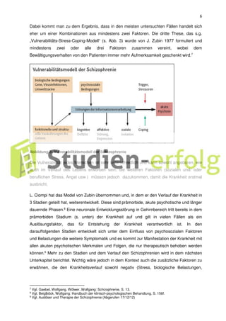 6
Dabei kommt man zu dem Ergebnis, dass in den meisten untersuchten Fällen handelt sich
eher um einer Kombinationen aus mindestens zwei Faktoren. Die dritte These, das s.g.
„Vulnerabilitäts-Stress-Coping-Modell“ (s. Abb. 3) wurde von J. Zubin 1977 formuliert und
mindestens zwei oder alle drei Faktoren zusammen vereint, wobei dem
Bewältigungsverhalten von den Patienten immer mehr Aufmerksamkeit geschenkt wird.7
Abbildung 3: Vulnerabilitätsmodell der Schizophrenie
Die Vulnerabilität jedes Menschen ist sehr unterschiedlich und kann sowohl angeboren, wie
auch im Verlauf des Lebens erworben sein, die weiteren Faktoren (sozialen und/ oder
beruflichen Stress, Angst usw.) müssen jedoch dazukommen, damit die Krankheit erstmal
ausbricht.
L. Ciompi hat das Model von Zubin übernommen und, in dem er den Verlauf der Krankheit in
3 Stadien geteilt hat, weiterentwickelt. Diese sind prämorbide, akute psychotische und länger
dauernde Phasen.8
Eine neuronale Entwicklungsstörung in Gehirnbereich tritt bereits in dem
prämorbiden Stadium (s. unten) der Krankheit auf und gilt in vielen Fällen als ein
Auslösungsfaktor, das für Entstehung der Krankheit verantwortlich ist. In den
darauffolgenden Stadien entwickelt sich unter dem Einfluss von psychosozialen Faktoren
und Belastungen die weitere Symptomatik und es kommt zur Manifestation der Krankheit mit
allen akuten psychotischen Merkmalen und Folgen, die nur therapeutisch behoben werden
können.9
Mehr zu den Stadien und dem Verlauf den Schizophrenien wird in dem nächsten
Unterkapitel berichtet. Wichtig wäre jedoch in dem Kontext auch die zusätzliche Faktoren zu
erwähnen, die den Krankheitsverlauf sowohl negativ (Stress, biologische Belastungen,
7 Vgl. Gaebel, Wolfgang, Wölwer, Wolfgang: Schizophrenie, S. 13.
8 Vgl. Beiglböck, Wolfgang: Handbuch der klinisch-psychologischen Behandlung, S. 156f.
9
Vgl. Auslöser und Therapie der Schizophrenie (Abgerufen 17/12/12)
 