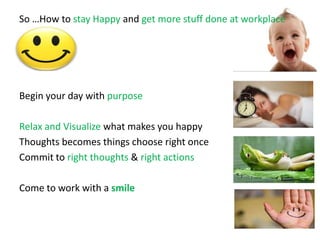 So …How to stay Happy and get more stuff done at workplace
Begin your day with purpose
Relax and Visualize what makes you happy
Thoughts becomes things choose right once
Commit to right thoughts & right actions
Come to work with a smile
 