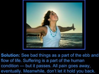 Solution:  See bad things as a part of the ebb and flow of life. Suffering is a part of the human condition — but it passes. All pain goes away, eventually. Solution:  See bad things as a part of the ebb and flow of life. Suffering is a part of the human condition — but it passes. All pain goes away, eventually. Meanwhile, don’t let it hold you back. 