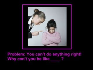 Problem: You can’t do anything right! Why can’t you be like ____ ? 