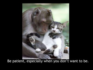 Be patient, especially when you don’t want to be. 