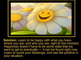 Solution:  Learn to be happy with what you have, where you are, and who you are, right at this moment. Happiness doesn’t have to be some state that we want to get to eventually — it can be found right now. Learn to count your blessings, and see the positive in your situation.  